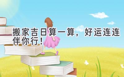   搬家吉日算一算，好运连连伴你行！ 