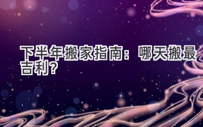  2024下半年搬家指南：哪天搬最吉利？  