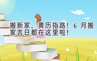   搬新家，黄历指路！6月搬家吉日都在这里啦！ 