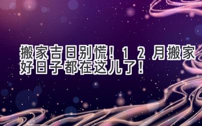   搬家吉日别慌！12月搬家好日子都在这儿了！ 