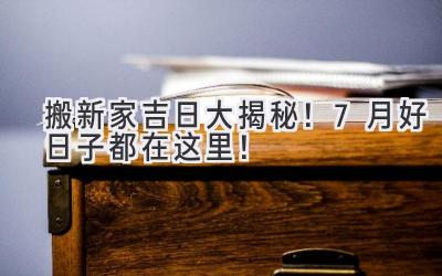  搬新家吉日大揭秘！7月好日子都在这里！ 