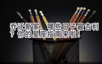   2023乔迁新家，哪些日子最吉利？ 你的星座指南来啦！ 