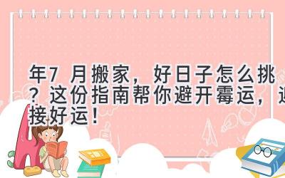   2024年7月搬家，好日子怎么挑？这份指南帮你避开霉运，迎接好运！ 