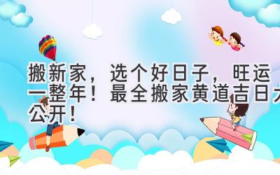  2024搬新家，选个好日子，旺运一整年！最全搬家黄道吉日大公开！ 