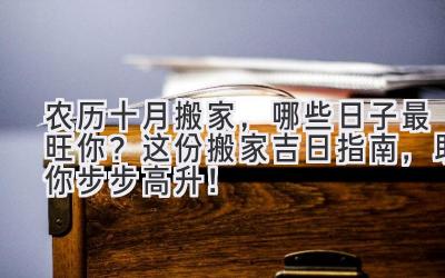  农历十月搬家，哪些日子最旺你？这份搬家吉日指南，助你步步高升！ 