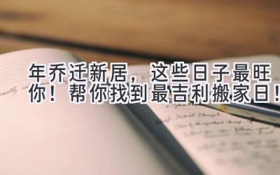   2023年乔迁新居，这些日子最旺你！帮你找到最吉利搬家日！  