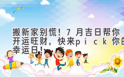   搬新家别慌！7月吉日帮你开运旺财，快来pick你的幸运日！ 