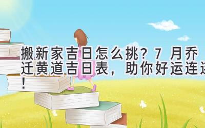  搬新家吉日怎么挑？7月乔迁黄道吉日表，助你好运连连！ 