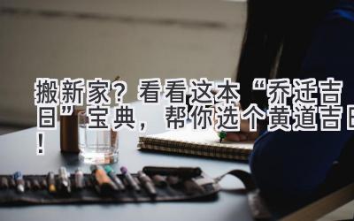  搬新家？看看这本“乔迁吉日”宝典，帮你选个黄道吉日！ 