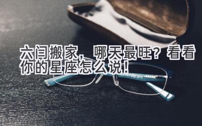  六闫搬家，哪天最旺？看看你的星座怎么说！ 