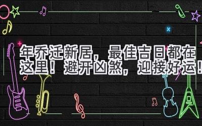  2023年乔迁新居，最佳吉日都在这里！避开凶煞，迎接好运！ 