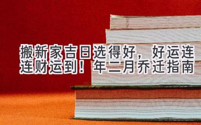   搬新家吉日选得好，好运连连财运到！2024年二月乔迁指南 