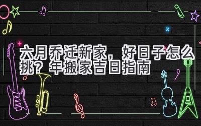   六月乔迁新家，好日子怎么挑？2024年搬家吉日指南  