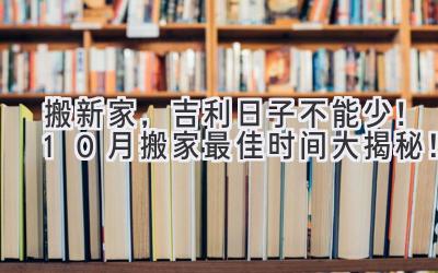   搬新家，吉利日子不能少！10月搬家最佳时间大揭秘！  
