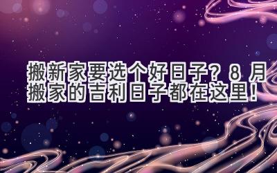   搬新家要选个好日子？8月搬家的吉利日子都在这里！ 