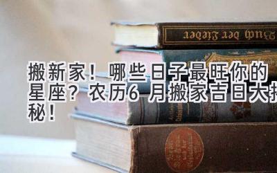   搬新家！哪些日子最旺你的星座？2024农历6月搬家吉日大揭秘！ 