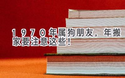  1970年属狗朋友，2023年搬家要注意这些！ 