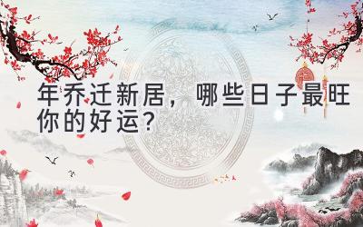   2023年乔迁新居，哪些日子最旺你的好运？  