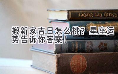  搬新家吉日怎么挑？星座运势告诉你答案！ 