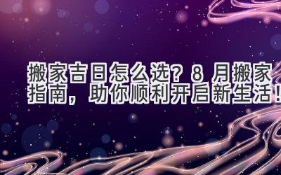  搬家吉日怎么选？8月搬家指南，助你顺利开启新生活！ 