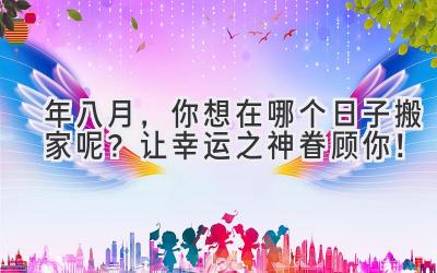 2024年八月，你想在哪个日子搬家呢？让幸运之神眷顾你！ 
