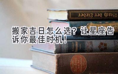  搬家吉日怎么选？让星座告诉你最佳时机！ 