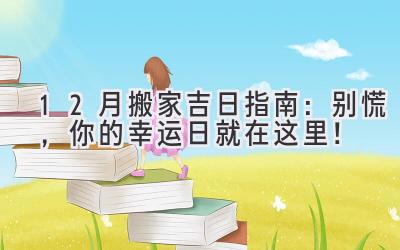  12月搬家吉日指南：别慌，你的幸运日就在这里！ 