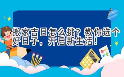  搬家吉日怎么挑？教你选个好日子，开启新生活！ 