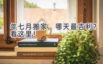  2024年七月搬家，哪天最吉利？  看这里！  