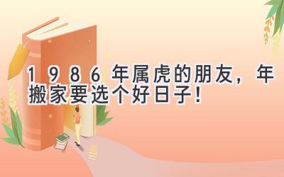  1986年属虎的朋友，2023年搬家要选个好日子！  