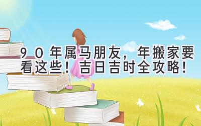  90年属马朋友，2024年搬家要看这些！吉日吉时全攻略！ 