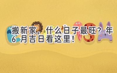   搬新家，什么日子最旺？2024年6月吉日看这里！  
