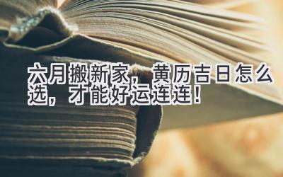   六月搬新家，黄历吉日怎么选，才能好运连连！ 