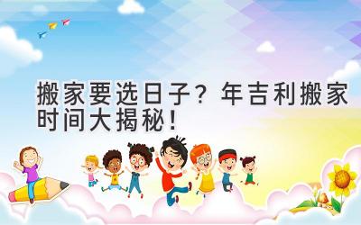  搬家要选日子？2024年吉利搬家时间大揭秘！  