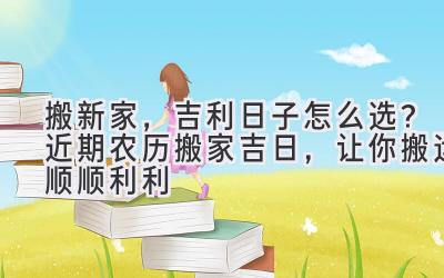  搬新家，吉利日子怎么选？近期农历搬家吉日，让你搬运顺顺利利 