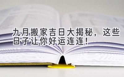  九月搬家吉日大揭秘，这些日子让你好运连连！ 