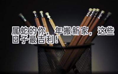  属蛇的你，2023年搬新家，这些日子最吉利！ 