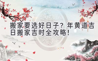  搬家要选好日子？2024年黄道吉日搬家吉时全攻略！ 