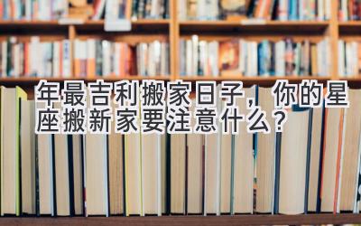   2023年最吉利搬家日子，你的星座搬新家要注意什么？ 