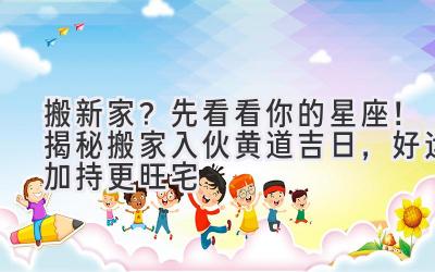  搬新家？先看看你的星座！揭秘搬家入伙黄道吉日，好运加持更旺宅 