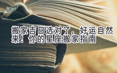  搬家吉日选对了，好运自然来！你的星座搬家指南  