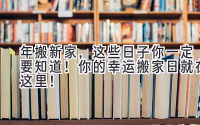  2024年搬新家，这些日子你一定要知道！ 你的幸运搬家日就在这里！ 
