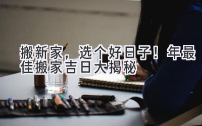   搬新家，选个好日子！2024年最佳搬家吉日大揭秘  