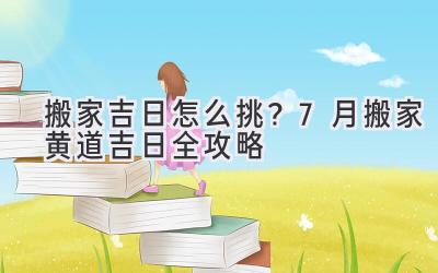   搬家吉日怎么挑？7月搬家黄道吉日全攻略  