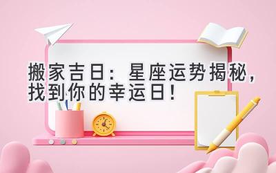  2024搬家吉日：星座运势揭秘，找到你的幸运日！ 