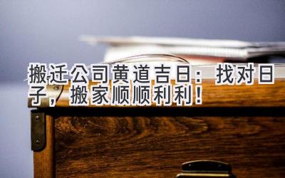 搬迁公司黄道吉日:找对日子,搬家顺顺利利!