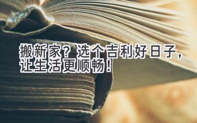  搬新家？选个吉利好日子，让生活更顺畅！ 