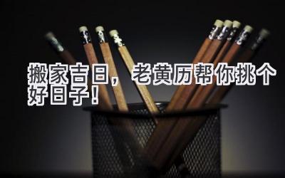   搬家吉日，老黄历帮你挑个好日子！ 