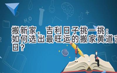  搬新家，吉利日子挑一挑：如何选出最旺运的搬家黄道吉日？ 