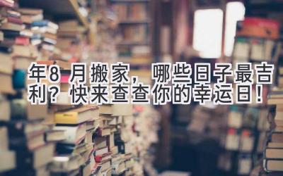  2024年8月搬家，哪些日子最吉利？快来查查你的幸运日！ 